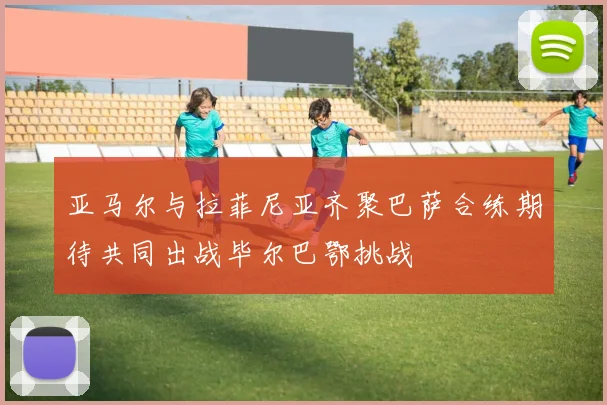 亚马尔与拉菲尼亚齐聚巴萨合练期待共同出战毕尔巴鄂挑战