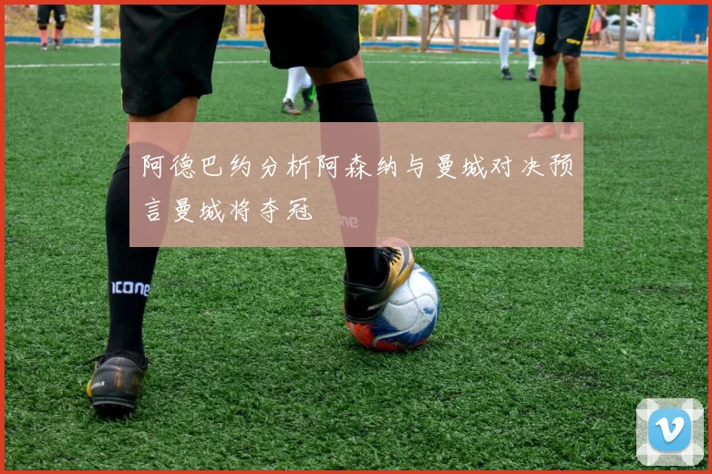 阿德巴约分析阿森纳与曼城对决预言曼城将夺冠