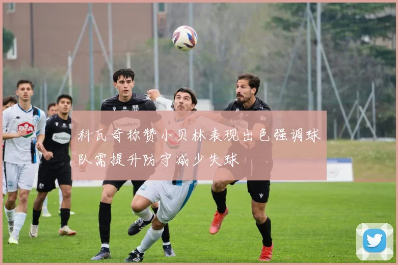 科瓦奇称赞小贝林表现出色强调球队需提升防守减少失球