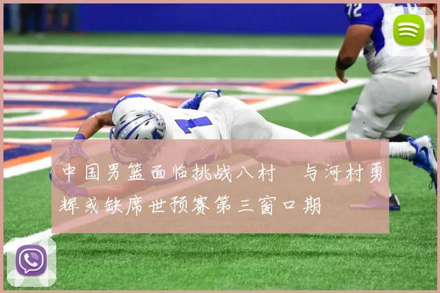 中国男篮面临挑战八村塁与河村勇辉或缺席世预赛第三窗口期