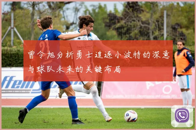 曾令旭分析勇士追逐小波特的深意与球队未来的关键布局