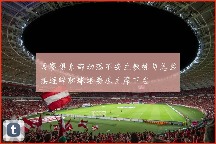 马赛俱乐部动荡不安主教练与总监接连辞职球迷要求主席下台