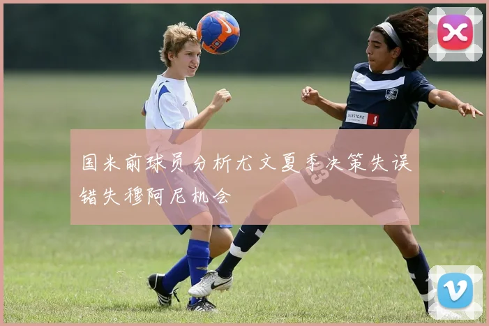 国米前球员分析尤文夏季决策失误错失穆阿尼机会
