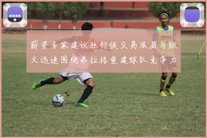 薪资专家建议独行侠交易浓眉与欧文迅速围绕弗拉格重建球队竞争力