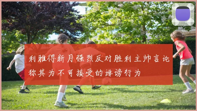 利雅得新月强烈反对胜利主帅言论称其为不可接受的诽谤行为