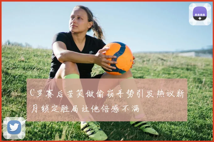 C罗赛后苦笑做偷窃手势引发热议新月锁定胜局让他倍感不满