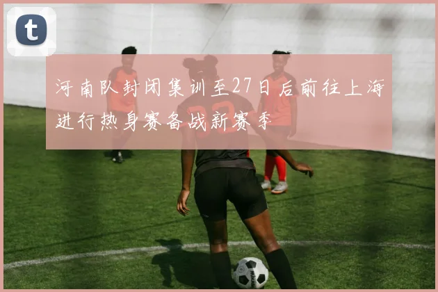 河南队封闭集训至27日后前往上海进行热身赛备战新赛季