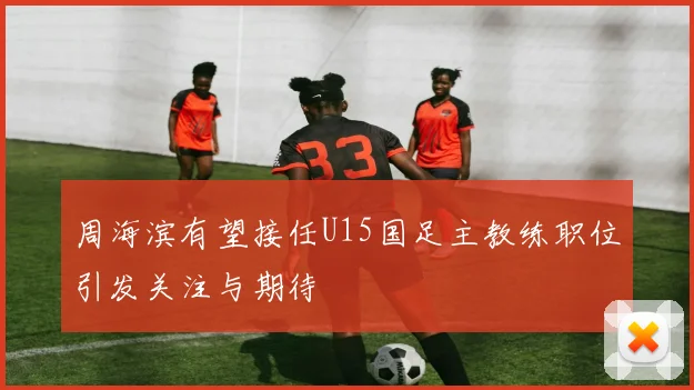 周海滨有望接任U15国足主教练职位引发关注与期待