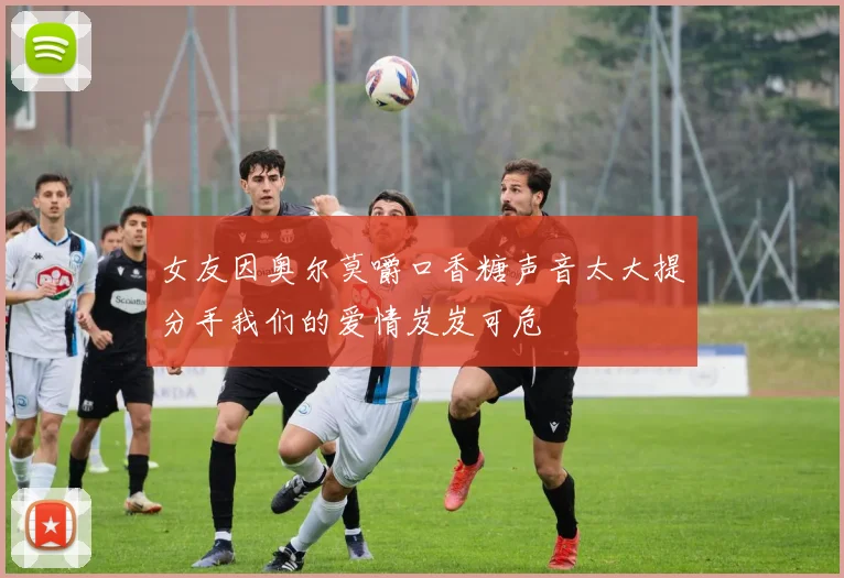 女友因奥尔莫嚼口香糖声音太大提分手我们的爱情岌岌可危
