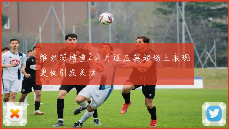维尔茨增重2公斤适应英超场上表现更快引发关注