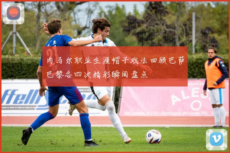 内马尔职业生涯帽子戏法回顾巴萨巴黎各四次精彩瞬间盘点