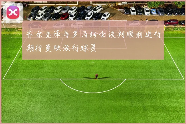 齐尔克泽与罗马转会谈判顺利进行期待曼联放行球员