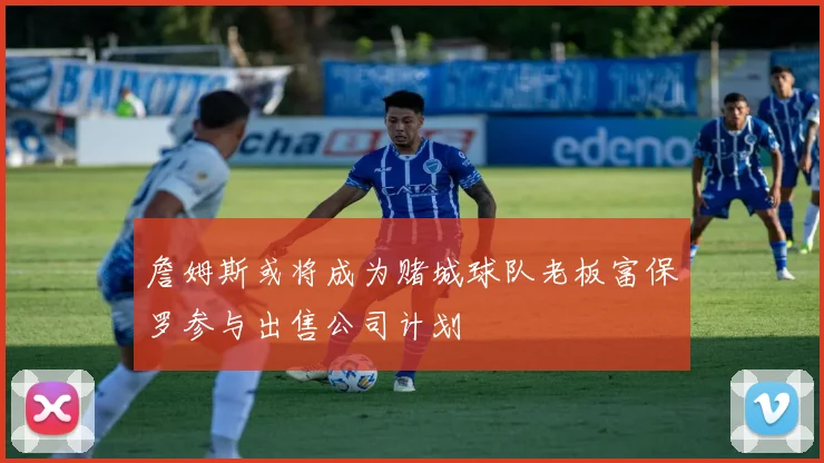 詹姆斯或将成为赌城球队老板富保罗参与出售公司计划