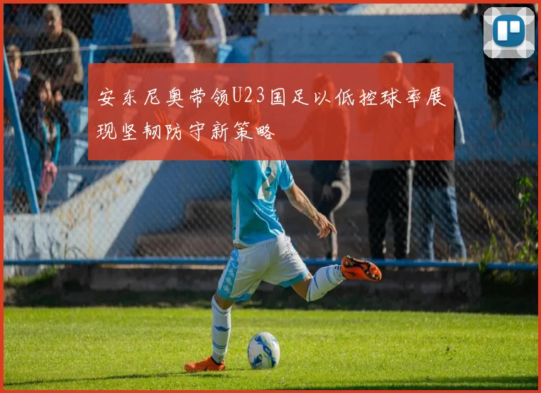 安东尼奥带领U23国足以低控球率展现坚韧防守新策略