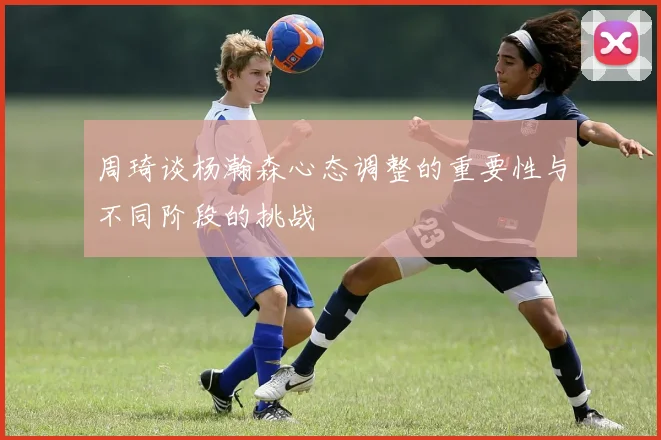 周琦谈杨瀚森心态调整的重要性与不同阶段的挑战