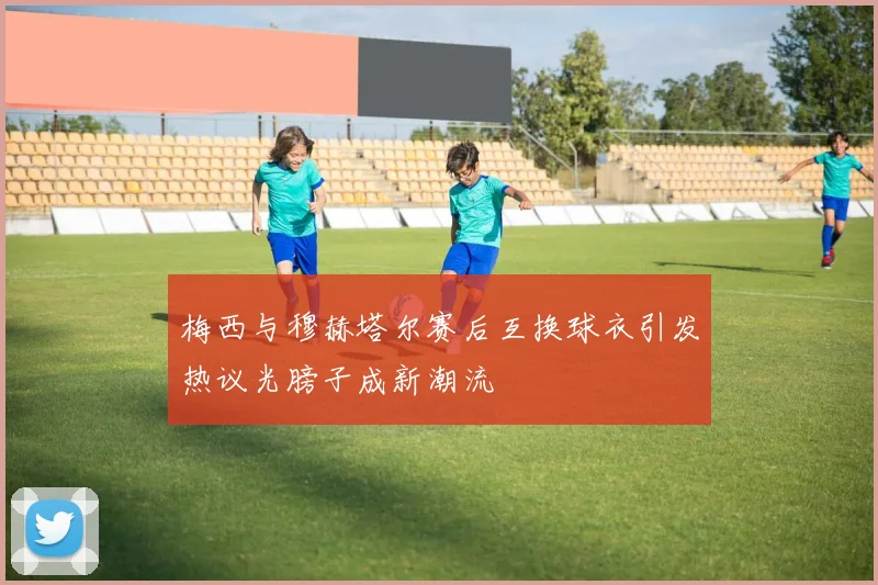 梅西与穆赫塔尔赛后互换球衣引发热议光膀子成新潮流