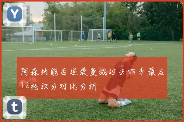 阿森纳能否逆袭曼城过去四季最后12轮积分对比分析