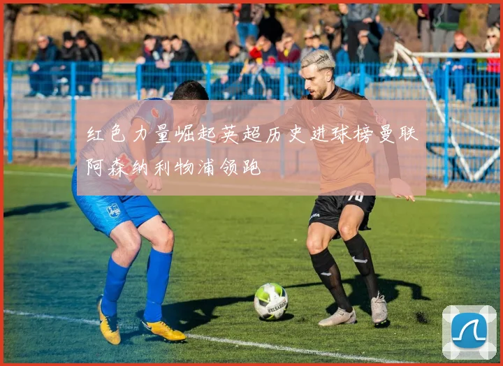 红色力量崛起英超历史进球榜曼联阿森纳利物浦领跑