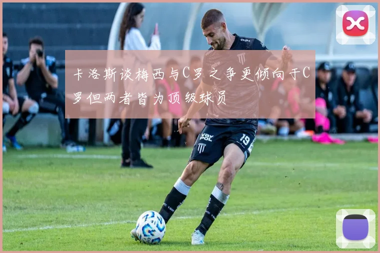 卡洛斯谈梅西与C罗之争更倾向于C罗但两者皆为顶级球员