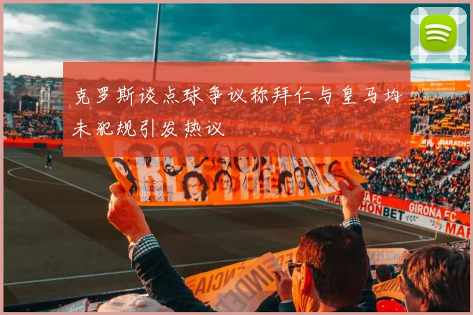 克罗斯谈点球争议称拜仁与皇马均未犯规引发热议