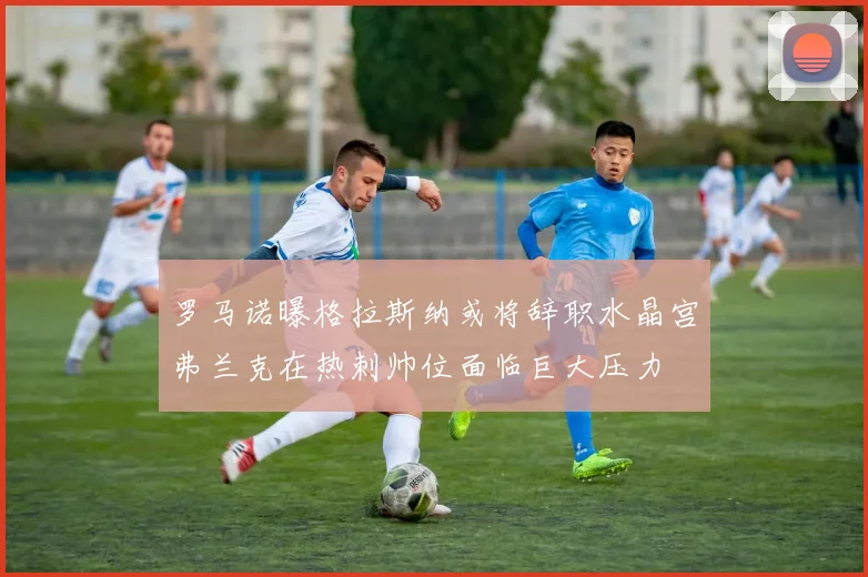 罗马诺曝格拉斯纳或将辞职水晶宫弗兰克在热刺帅位面临巨大压力