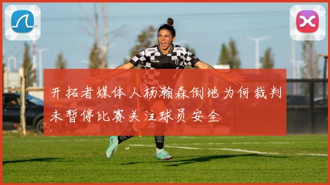 开拓者媒体人杨瀚森倒地为何裁判未暂停比赛关注球员安全