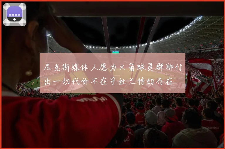 尼克斯媒体人愿为火箭球员群聊付出一切代价不在乎杜兰特的存在