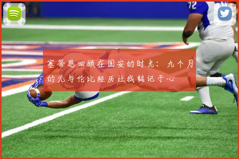塞蒂恩回顾在国安的时光：九个月的无与伦比经历让我铭记于心