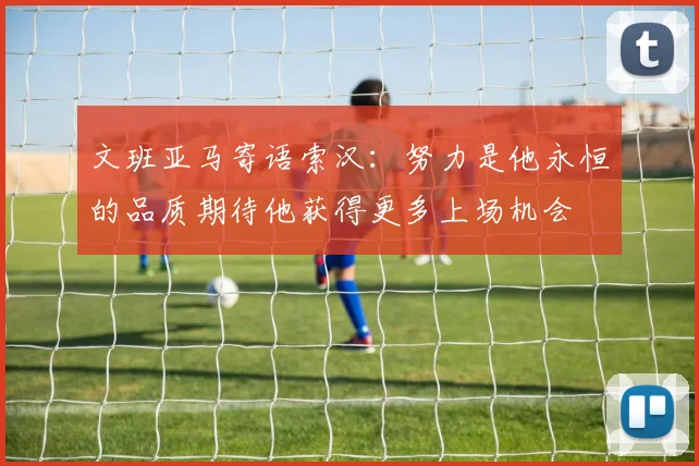 文班亚马寄语索汉：努力是他永恒的品质期待他获得更多上场机会