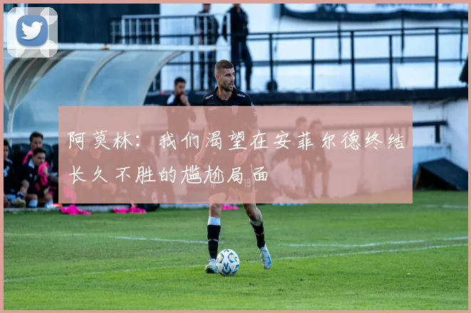 阿莫林:我们渴望在安菲尔德终结长久不胜的尴尬局面