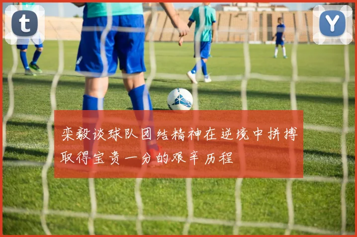 栾毅谈球队团结精神在逆境中拼搏取得宝贵一分的艰辛历程