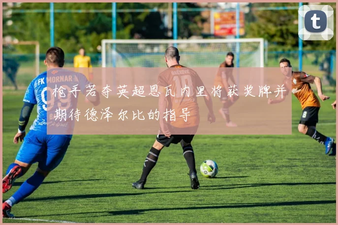 枪手若夺英超恩瓦内里将获奖牌并期待德泽尔比的指导