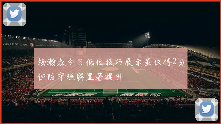 杨瀚森今日低位技巧展示虽仅得2分但防守理解显著提升