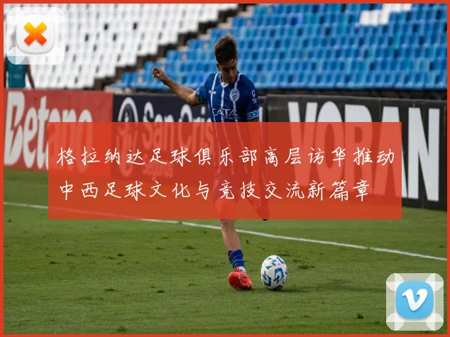 格拉纳达足球俱乐部高层访华推动中西足球文化与竞技交流新篇章