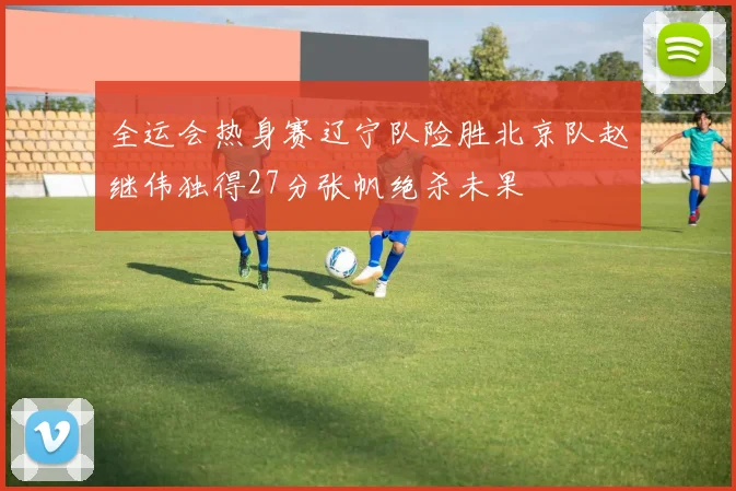 全运会热身赛辽宁队险胜北京队赵继伟独得27分张帆绝杀未果