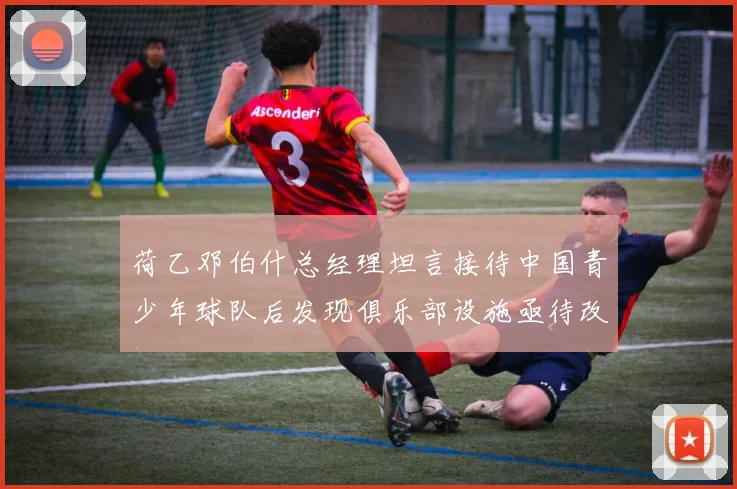 荷乙邓伯什总经理坦言接待中国青少年球队后发现俱乐部设施亟待改善