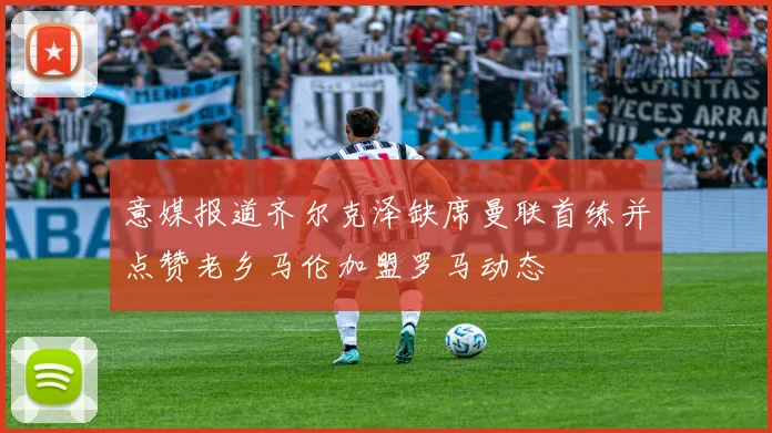 意媒报道齐尔克泽缺席曼联首练并点赞老乡马伦加盟罗马动态