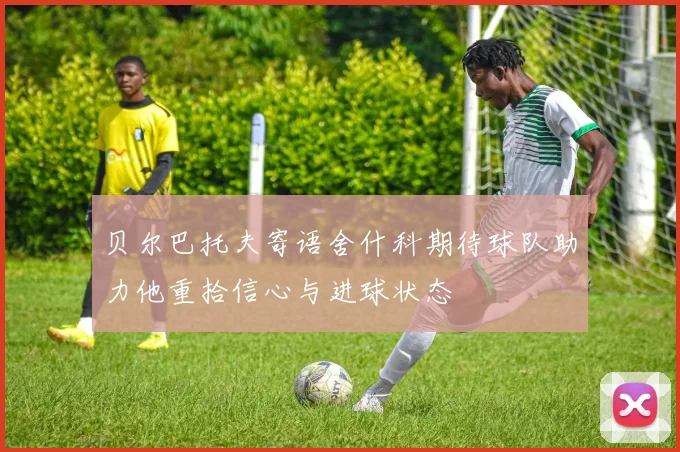 贝尔巴托夫寄语舍什科期待球队助力他重拾信心与进球状态
