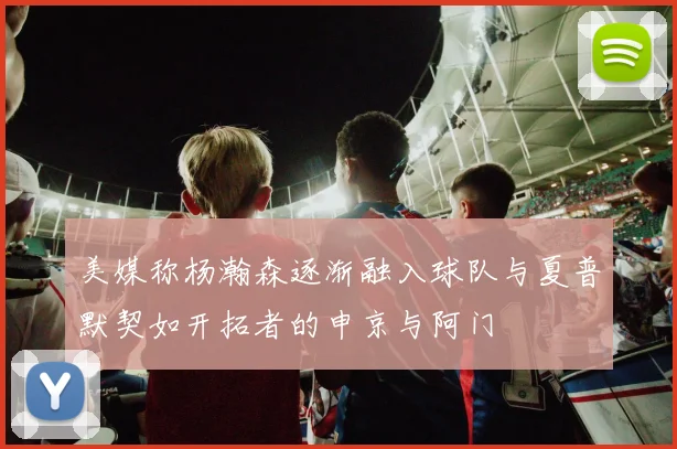 美媒称杨瀚森逐渐融入球队与夏普默契如开拓者的申京与阿门