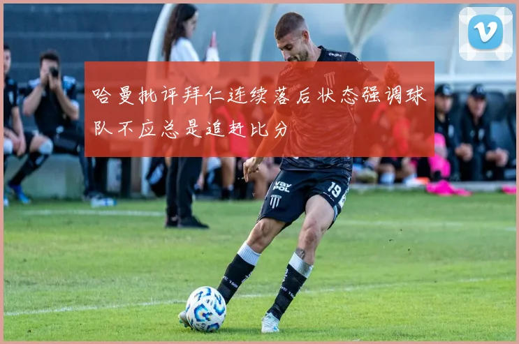哈曼批评拜仁连续落后状态强调球队不应总是追赶比分