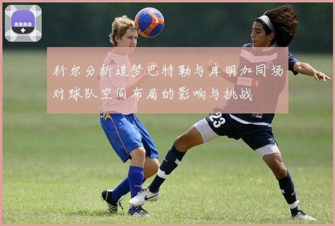 科尔分析追梦巴特勒与库明加同场对球队空间布局的影响与挑战