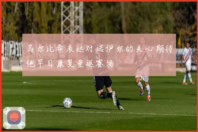 乌尔比希表达对诺伊尔的关心期待他早日康复重返赛场